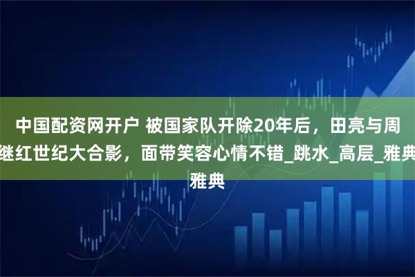 中国配资网开户 被国家队开除20年后，田亮与周继红世纪大合影，面带笑容心情不错_跳水_高层_雅典