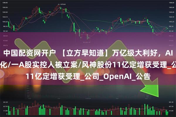 中国配资网开户 【立方早知道】万亿级大利好，AI基建领域迎重磅催化/一A股实控人被立案/风神股份11亿定增获受理_公司_OpenAI_公告